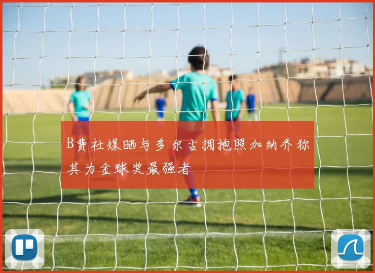 B费社媒晒与多尔古拥抱照加纳乔称其为金球奖最强者