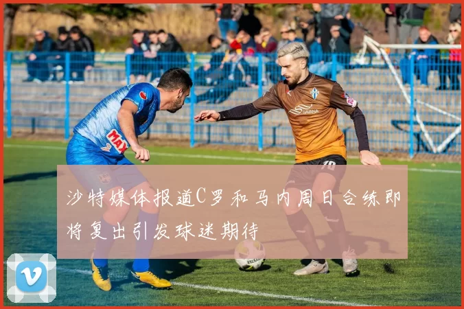 沙特媒体报道C罗和马内周日合练即将复出引发球迷期待