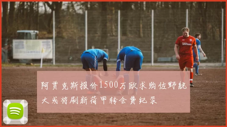 阿贾克斯报价1500万欧求购佐野航大或将刷新荷甲转会费纪录