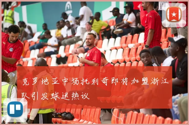 克罗地亚中场托利奇即将加盟浙江队引发球迷热议