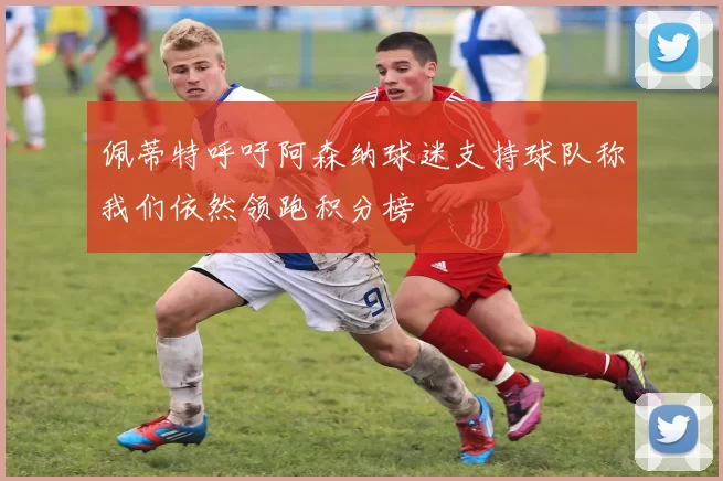 佩蒂特呼吁阿森纳球迷支持球队称我们依然领跑积分榜