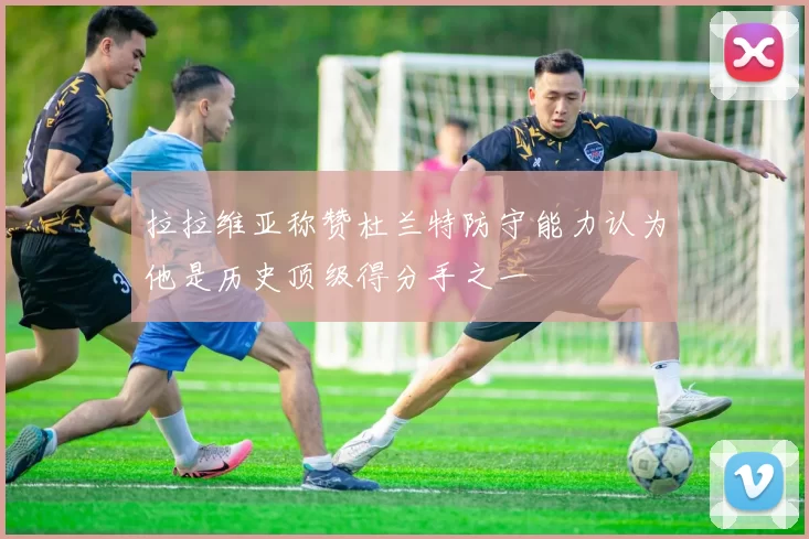 拉拉维亚称赞杜兰特防守能力认为他是历史顶级得分手之一