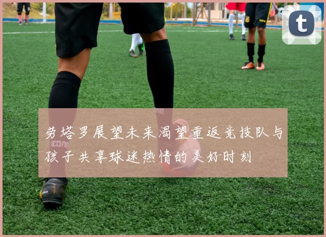 劳塔罗展望未来渴望重返竞技队与孩子共享球迷热情的美好时刻