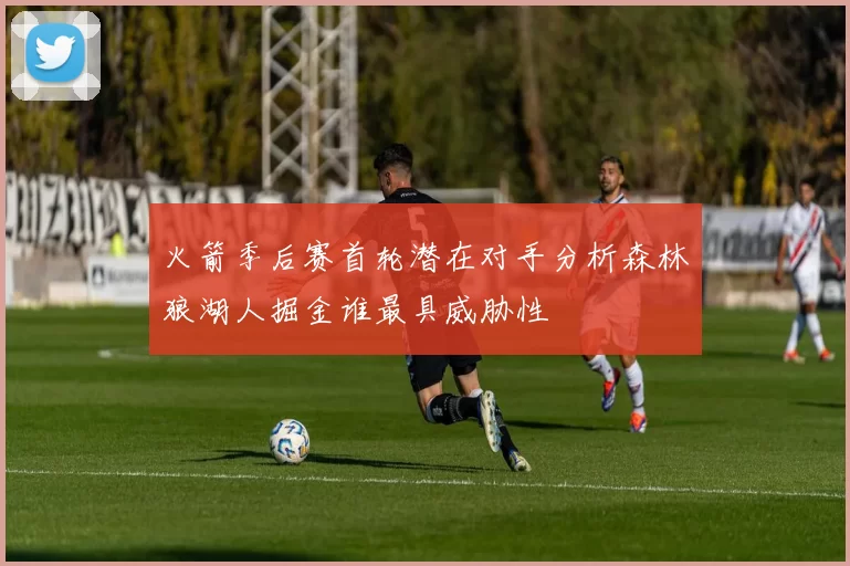 火箭季后赛首轮潜在对手分析森林狼湖人掘金谁最具威胁性