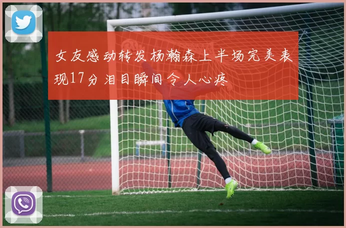 女友感动转发杨瀚森上半场完美表现17分泪目瞬间令人心疼