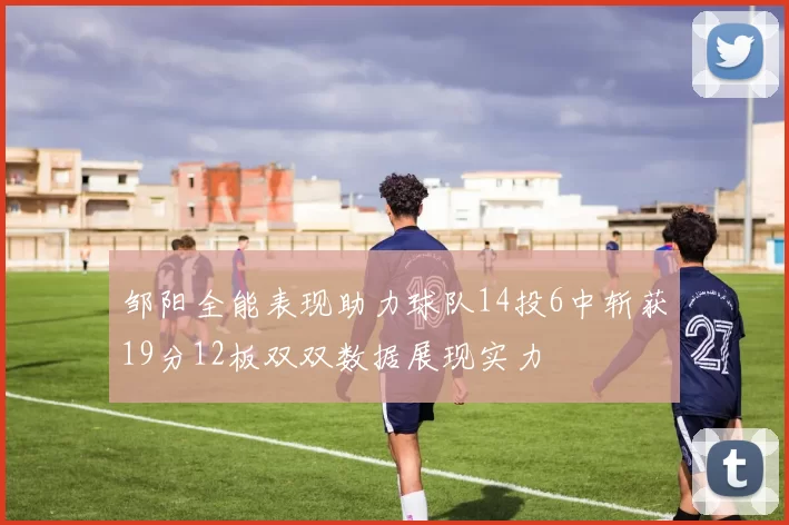 邹阳全能表现助力球队14投6中斩获19分12板双双数据展现实力