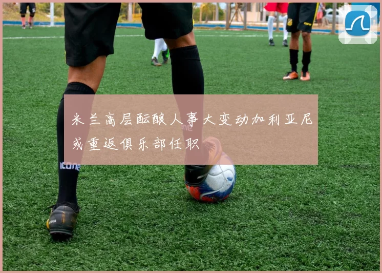 米兰高层酝酿人事大变动加利亚尼或重返俱乐部任职