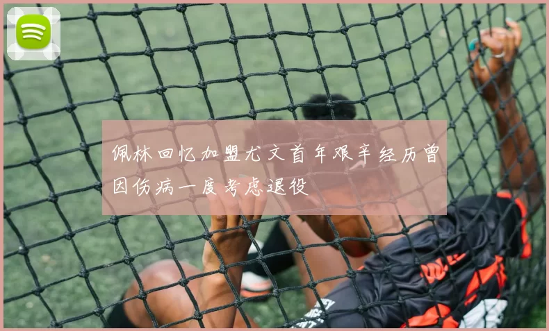 佩林回忆加盟尤文首年艰辛经历曾因伤病一度考虑退役