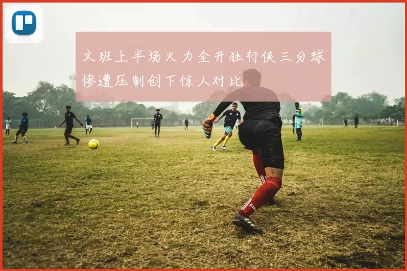 文班上半场火力全开独行侠三分球惨遭压制创下惊人对比
