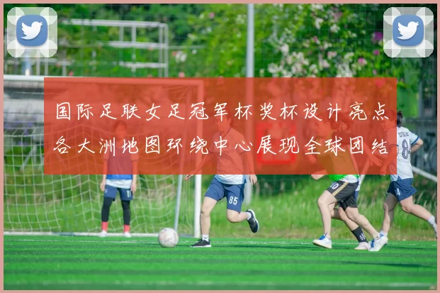 国际足联女足冠军杯奖杯设计亮点各大洲地图环绕中心展现全球团结与竞技精神